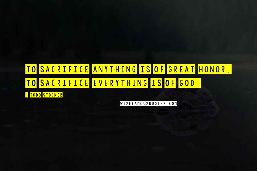 Todd Stocker Quotes: To sacrifice anything is of great honor. To sacrifice everything is of God.