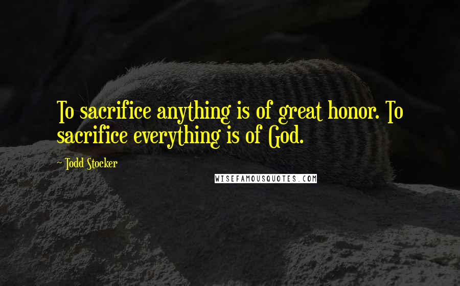 Todd Stocker Quotes: To sacrifice anything is of great honor. To sacrifice everything is of God.