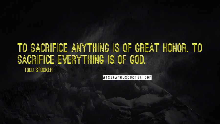 Todd Stocker Quotes: To sacrifice anything is of great honor. To sacrifice everything is of God.