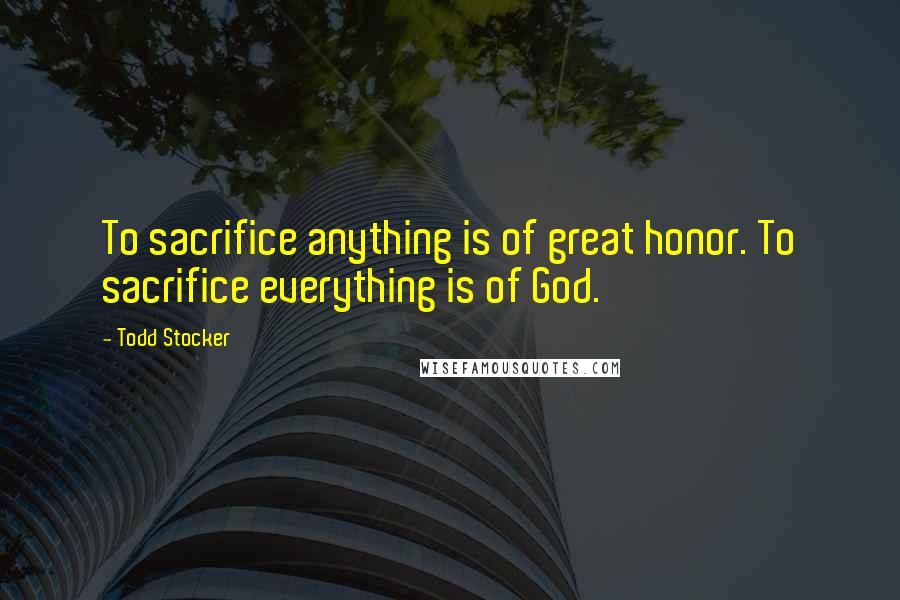 Todd Stocker Quotes: To sacrifice anything is of great honor. To sacrifice everything is of God.