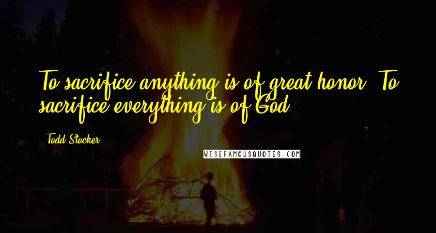 Todd Stocker Quotes: To sacrifice anything is of great honor. To sacrifice everything is of God.