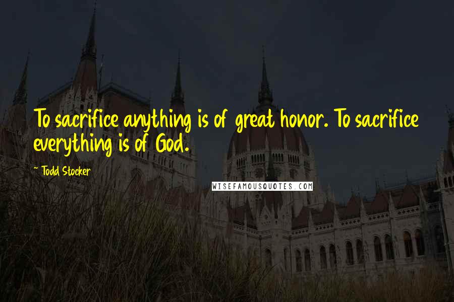 Todd Stocker Quotes: To sacrifice anything is of great honor. To sacrifice everything is of God.