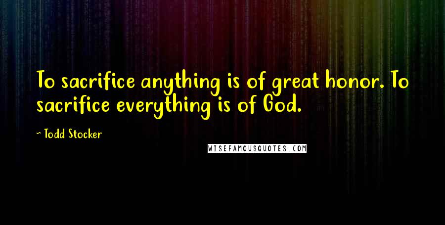 Todd Stocker Quotes: To sacrifice anything is of great honor. To sacrifice everything is of God.