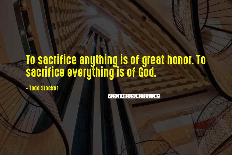 Todd Stocker Quotes: To sacrifice anything is of great honor. To sacrifice everything is of God.