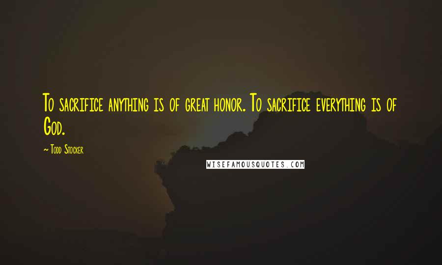 Todd Stocker Quotes: To sacrifice anything is of great honor. To sacrifice everything is of God.