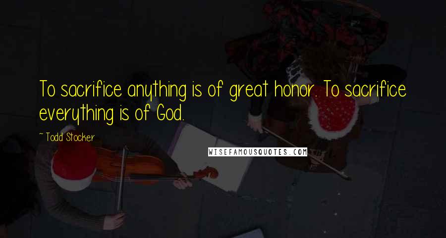 Todd Stocker Quotes: To sacrifice anything is of great honor. To sacrifice everything is of God.