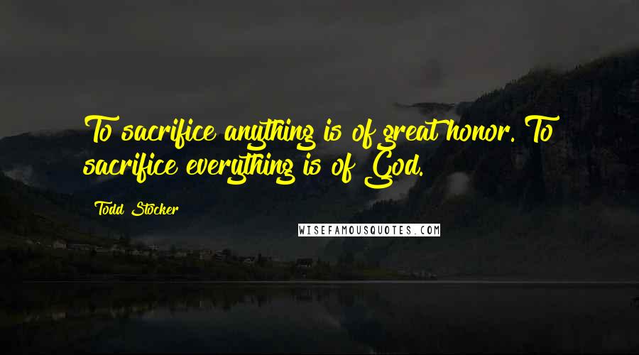 Todd Stocker Quotes: To sacrifice anything is of great honor. To sacrifice everything is of God.