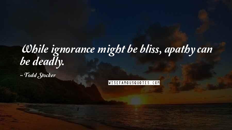 Todd Stocker Quotes: While ignorance might be bliss, apathy can be deadly.
