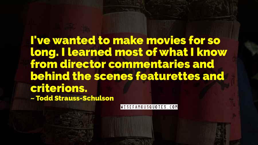 Todd Strauss-Schulson Quotes: I've wanted to make movies for so long. I learned most of what I know from director commentaries and behind the scenes featurettes and criterions.