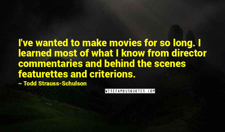 Todd Strauss-Schulson Quotes: I've wanted to make movies for so long. I learned most of what I know from director commentaries and behind the scenes featurettes and criterions.