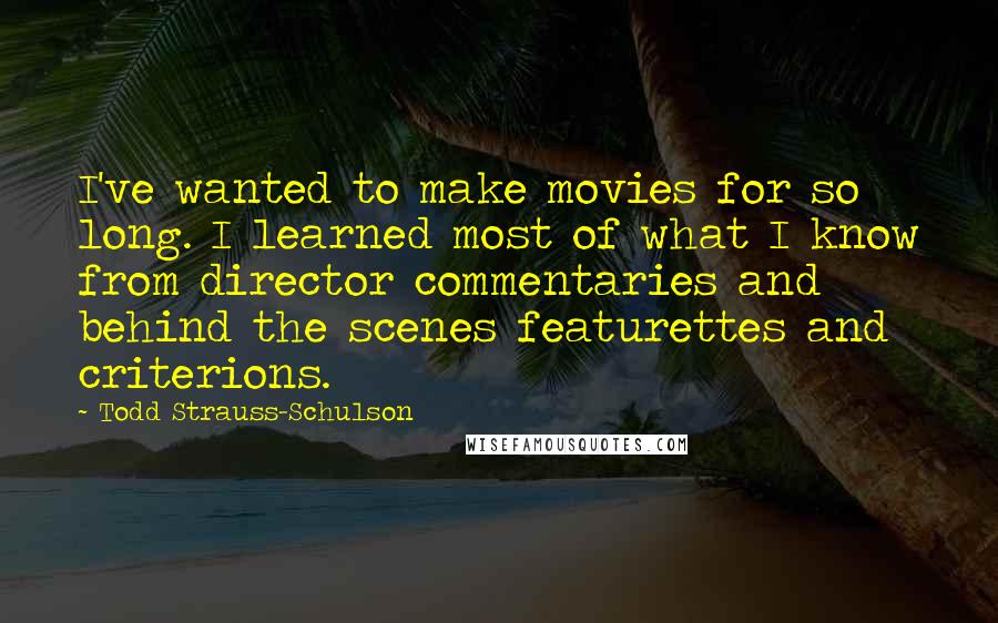 Todd Strauss-Schulson Quotes: I've wanted to make movies for so long. I learned most of what I know from director commentaries and behind the scenes featurettes and criterions.
