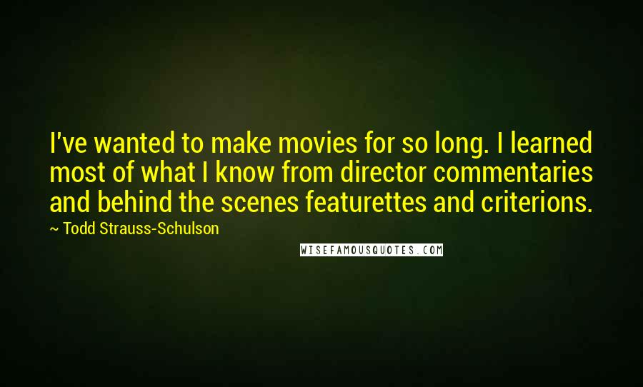Todd Strauss-Schulson Quotes: I've wanted to make movies for so long. I learned most of what I know from director commentaries and behind the scenes featurettes and criterions.