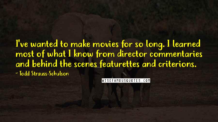 Todd Strauss-Schulson Quotes: I've wanted to make movies for so long. I learned most of what I know from director commentaries and behind the scenes featurettes and criterions.
