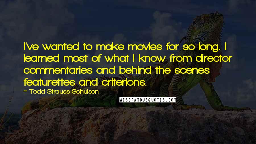 Todd Strauss-Schulson Quotes: I've wanted to make movies for so long. I learned most of what I know from director commentaries and behind the scenes featurettes and criterions.