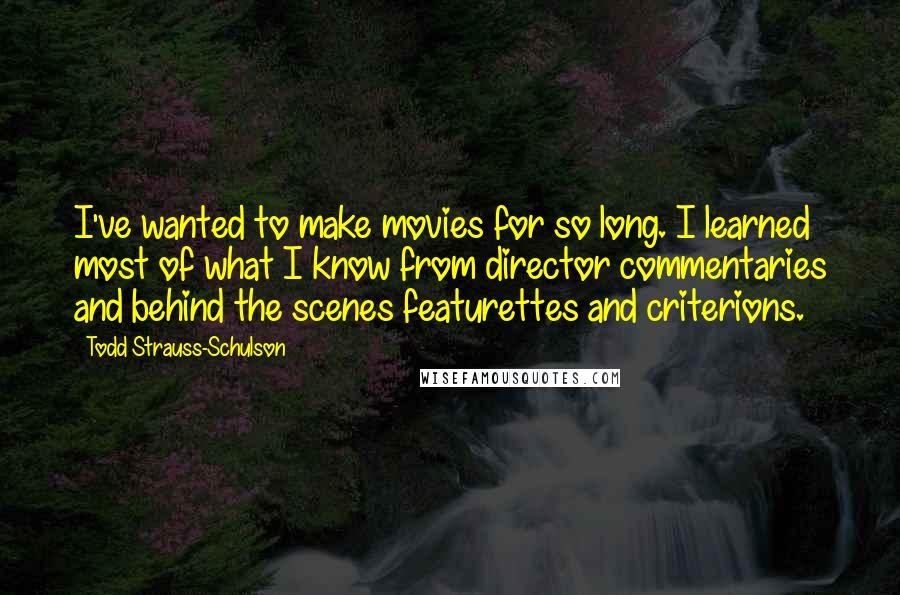 Todd Strauss-Schulson Quotes: I've wanted to make movies for so long. I learned most of what I know from director commentaries and behind the scenes featurettes and criterions.