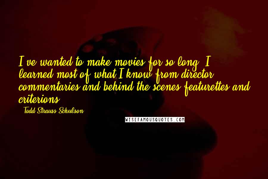 Todd Strauss-Schulson Quotes: I've wanted to make movies for so long. I learned most of what I know from director commentaries and behind the scenes featurettes and criterions.