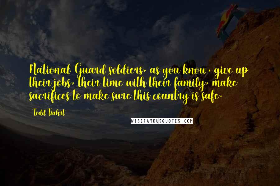 Todd Tiahrt Quotes: National Guard soldiers, as you know, give up their jobs, their time with their family, make sacrifices to make sure this country is safe.