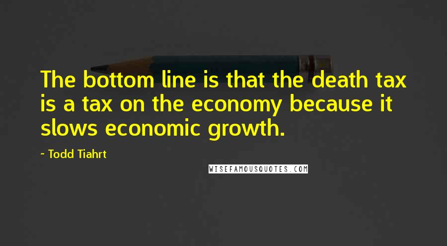 Todd Tiahrt Quotes: The bottom line is that the death tax is a tax on the economy because it slows economic growth.