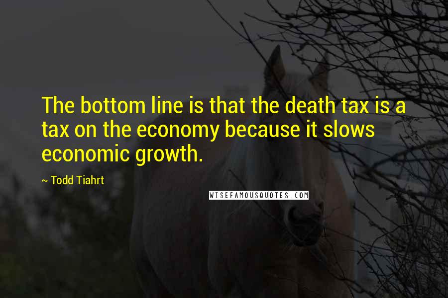 Todd Tiahrt Quotes: The bottom line is that the death tax is a tax on the economy because it slows economic growth.