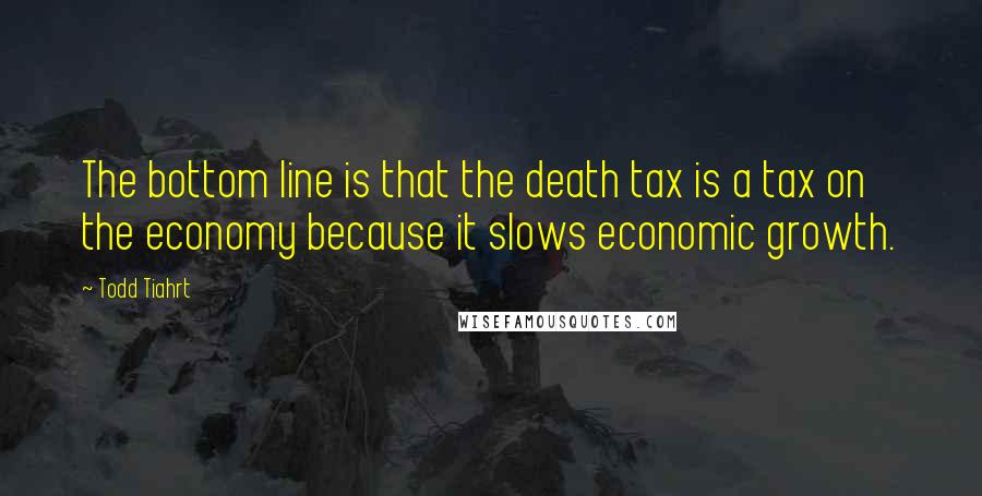 Todd Tiahrt Quotes: The bottom line is that the death tax is a tax on the economy because it slows economic growth.