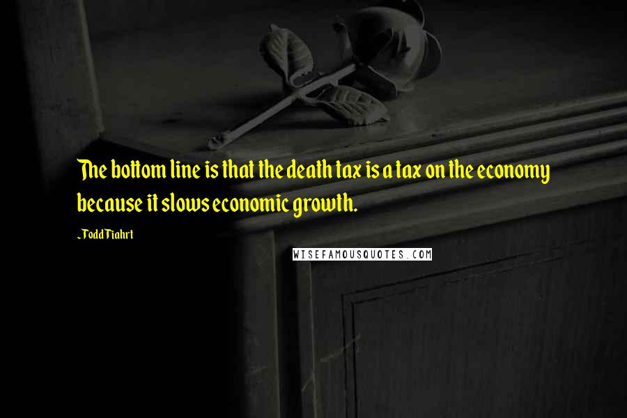 Todd Tiahrt Quotes: The bottom line is that the death tax is a tax on the economy because it slows economic growth.