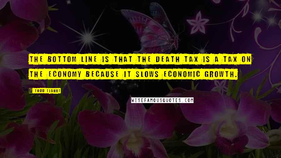 Todd Tiahrt Quotes: The bottom line is that the death tax is a tax on the economy because it slows economic growth.