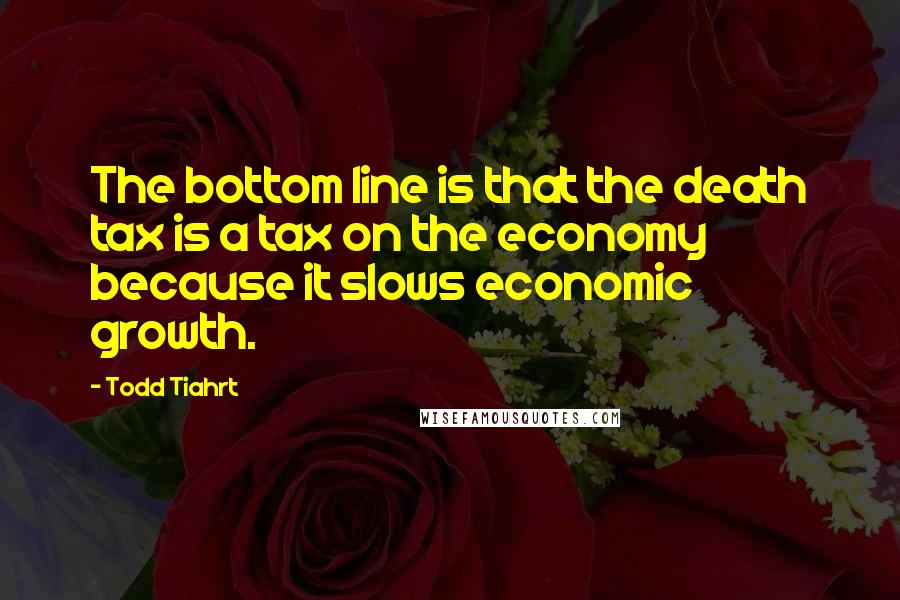Todd Tiahrt Quotes: The bottom line is that the death tax is a tax on the economy because it slows economic growth.