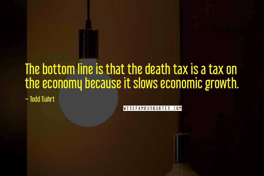Todd Tiahrt Quotes: The bottom line is that the death tax is a tax on the economy because it slows economic growth.