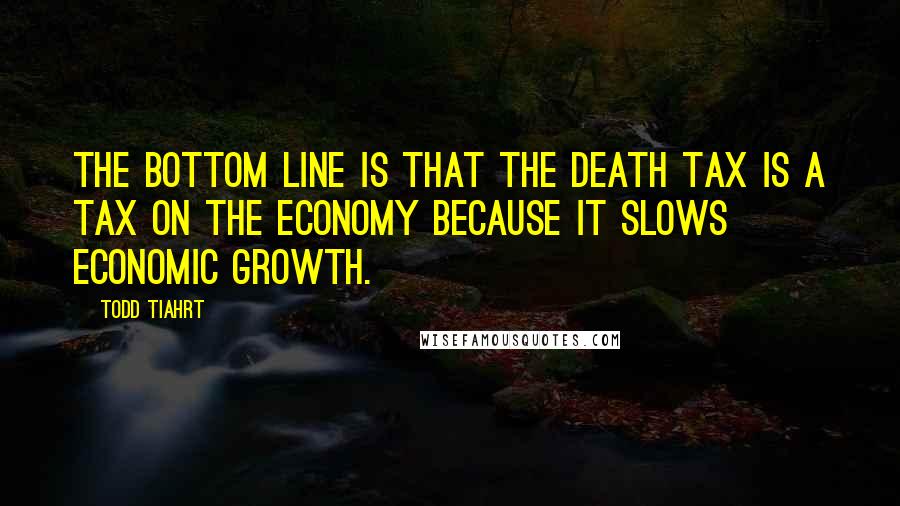 Todd Tiahrt Quotes: The bottom line is that the death tax is a tax on the economy because it slows economic growth.