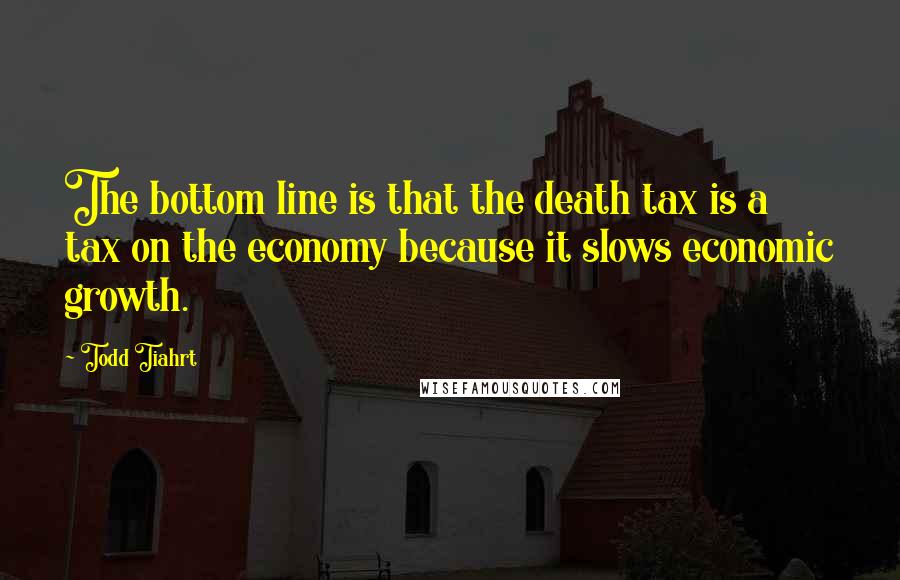 Todd Tiahrt Quotes: The bottom line is that the death tax is a tax on the economy because it slows economic growth.
