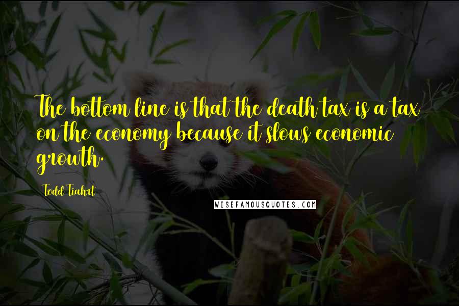 Todd Tiahrt Quotes: The bottom line is that the death tax is a tax on the economy because it slows economic growth.