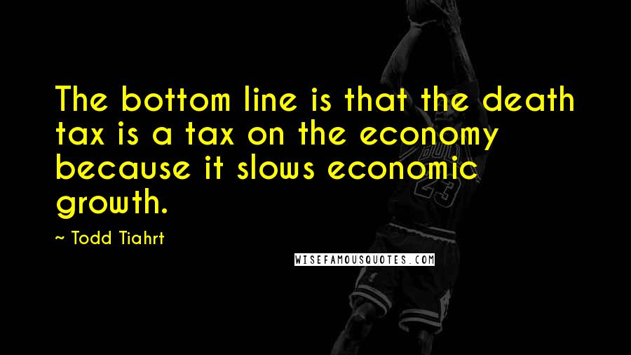 Todd Tiahrt Quotes: The bottom line is that the death tax is a tax on the economy because it slows economic growth.