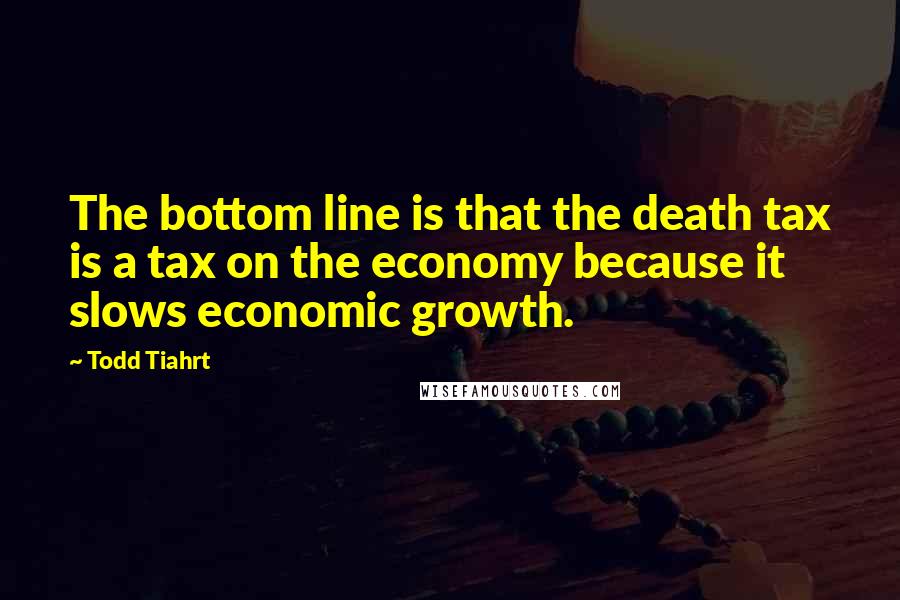 Todd Tiahrt Quotes: The bottom line is that the death tax is a tax on the economy because it slows economic growth.