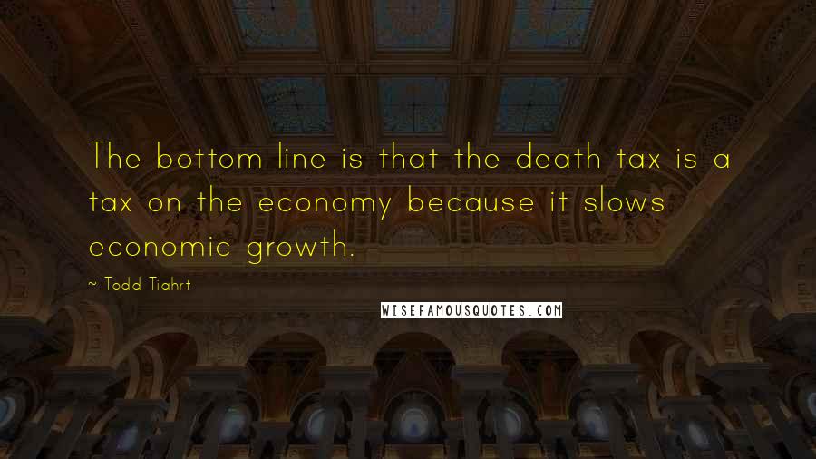 Todd Tiahrt Quotes: The bottom line is that the death tax is a tax on the economy because it slows economic growth.