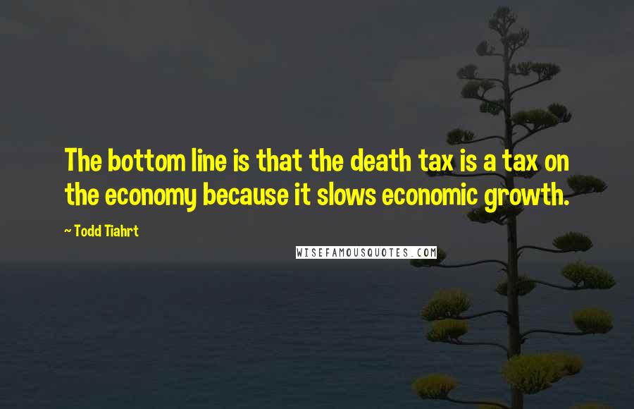 Todd Tiahrt Quotes: The bottom line is that the death tax is a tax on the economy because it slows economic growth.