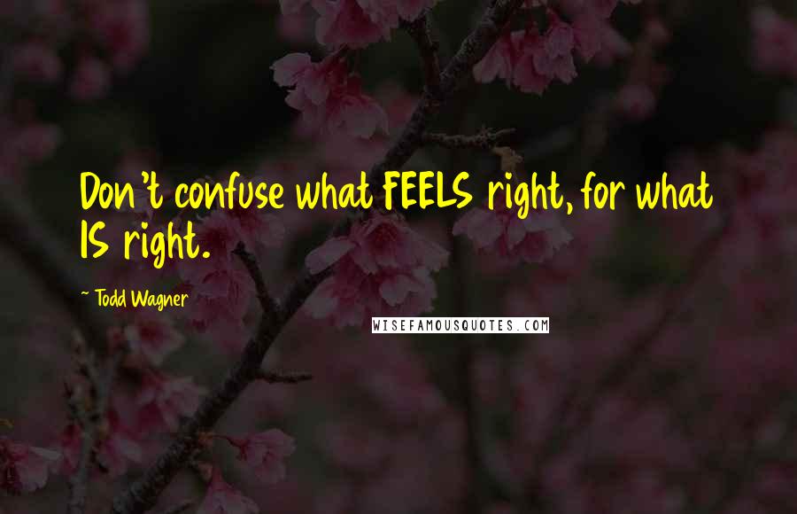 Todd Wagner Quotes: Don't confuse what FEELS right, for what IS right.