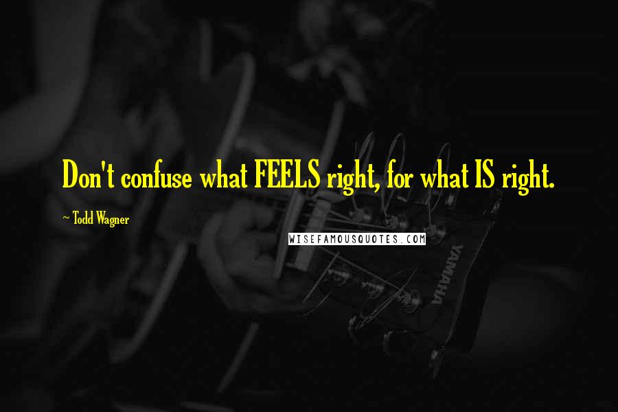 Todd Wagner Quotes: Don't confuse what FEELS right, for what IS right.