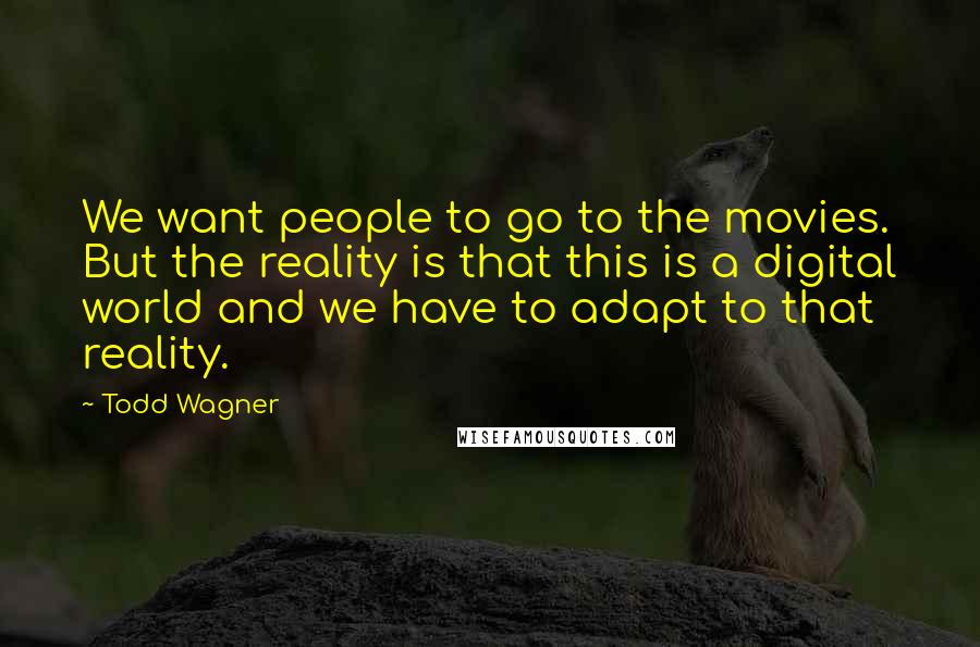 Todd Wagner Quotes: We want people to go to the movies. But the reality is that this is a digital world and we have to adapt to that reality.