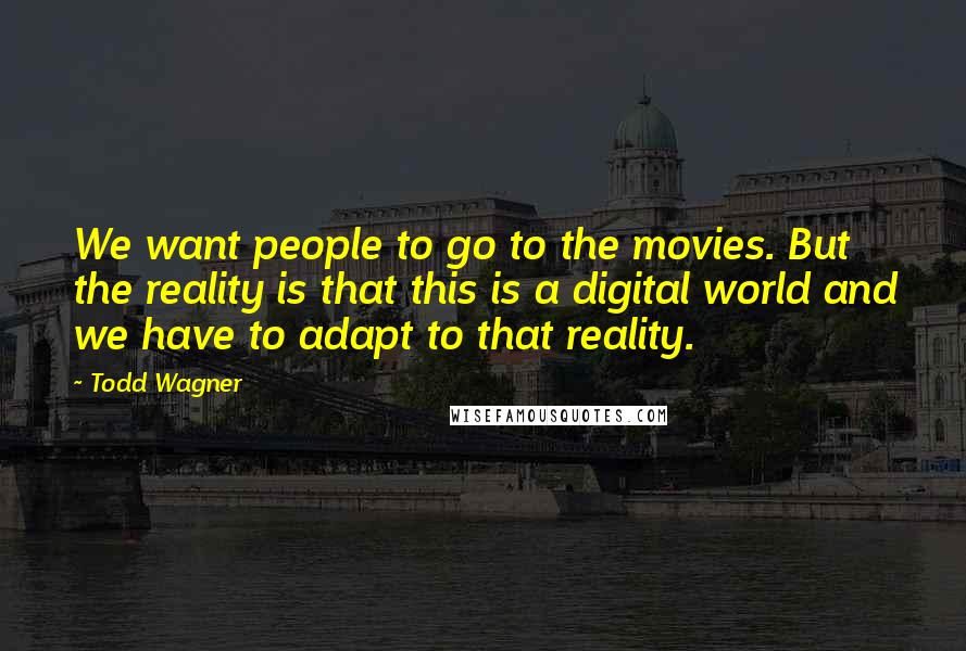 Todd Wagner Quotes: We want people to go to the movies. But the reality is that this is a digital world and we have to adapt to that reality.