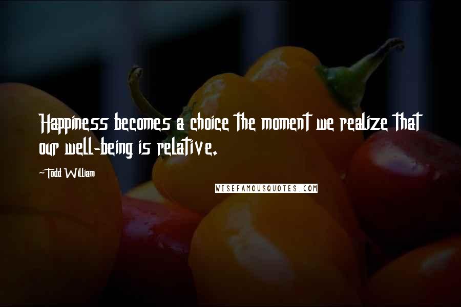 Todd William Quotes: Happiness becomes a choice the moment we realize that our well-being is relative.