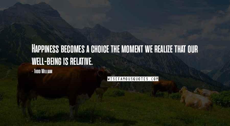 Todd William Quotes: Happiness becomes a choice the moment we realize that our well-being is relative.