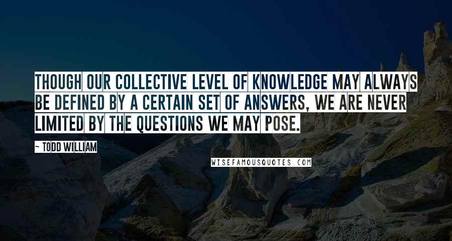 Todd William Quotes: Though our collective level of knowledge may always be defined by a certain set of answers, we are never limited by the questions we may pose.