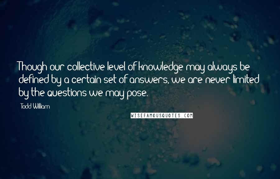 Todd William Quotes: Though our collective level of knowledge may always be defined by a certain set of answers, we are never limited by the questions we may pose.