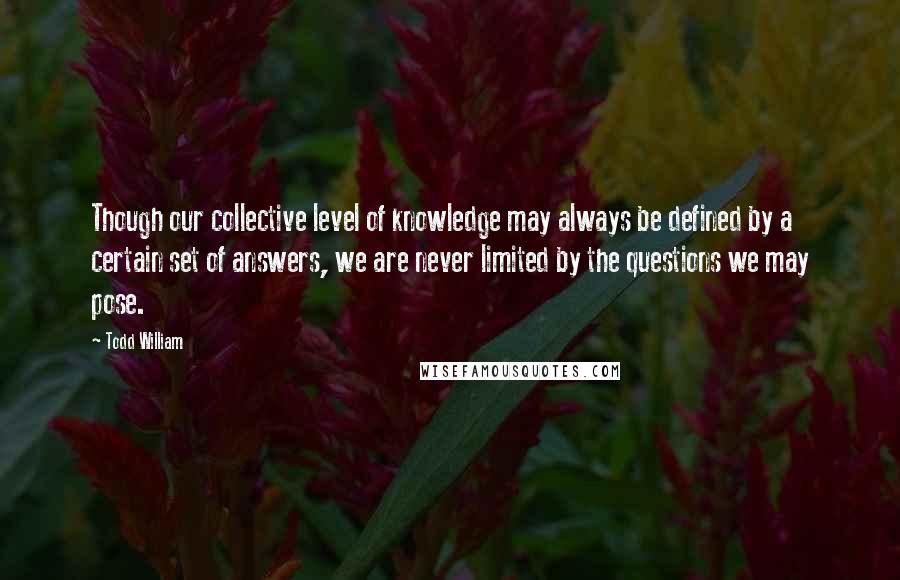 Todd William Quotes: Though our collective level of knowledge may always be defined by a certain set of answers, we are never limited by the questions we may pose.