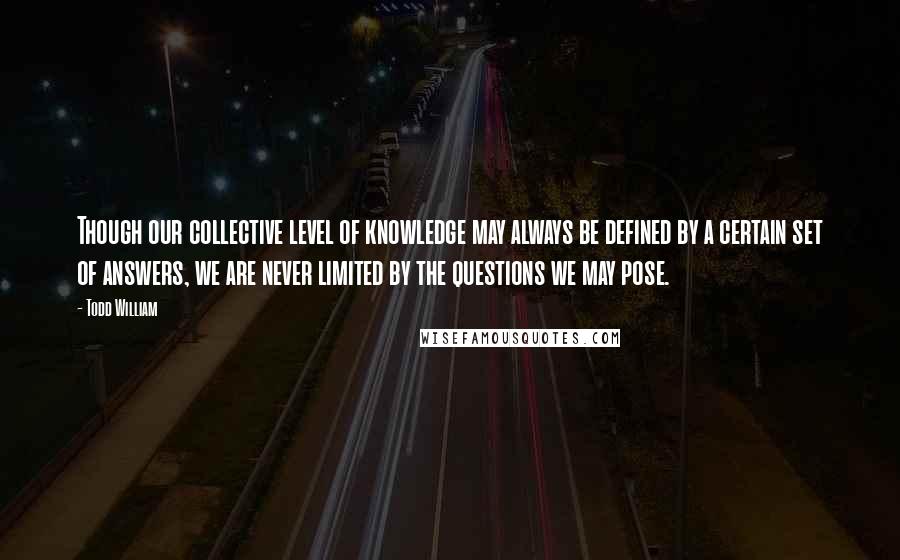 Todd William Quotes: Though our collective level of knowledge may always be defined by a certain set of answers, we are never limited by the questions we may pose.