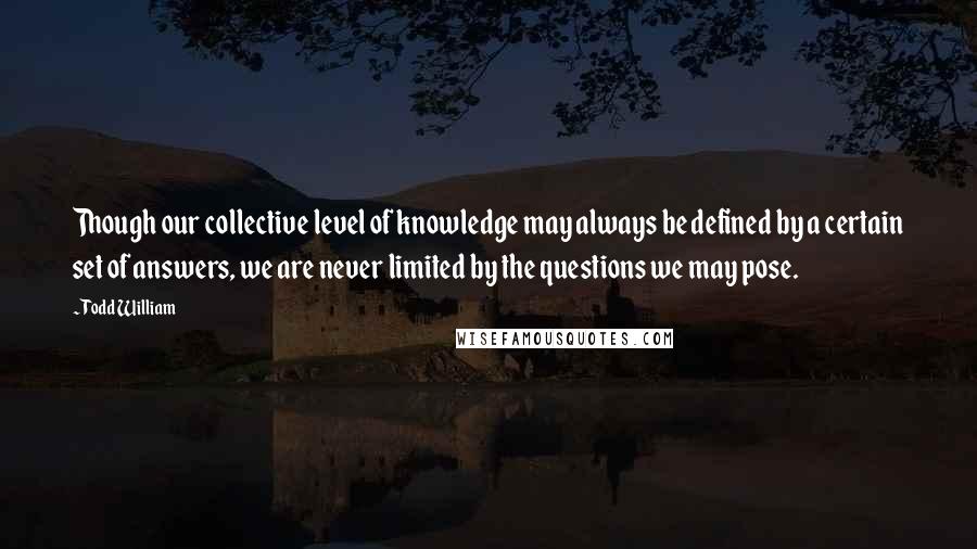 Todd William Quotes: Though our collective level of knowledge may always be defined by a certain set of answers, we are never limited by the questions we may pose.