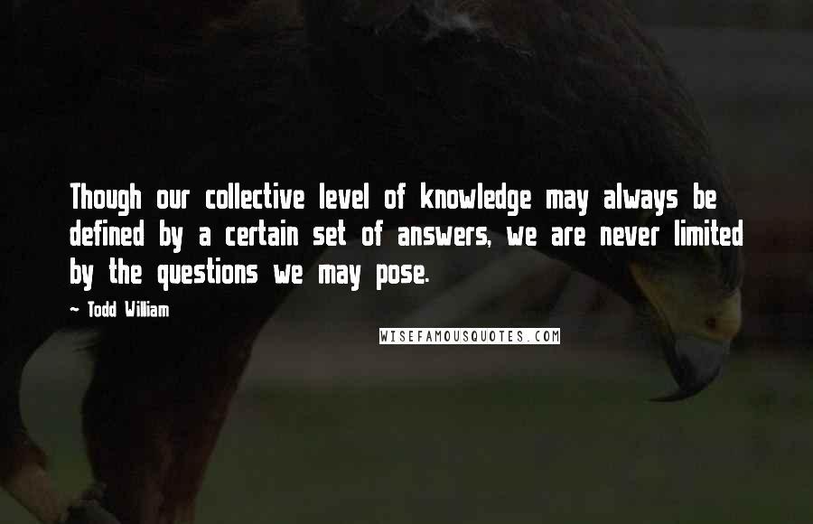 Todd William Quotes: Though our collective level of knowledge may always be defined by a certain set of answers, we are never limited by the questions we may pose.