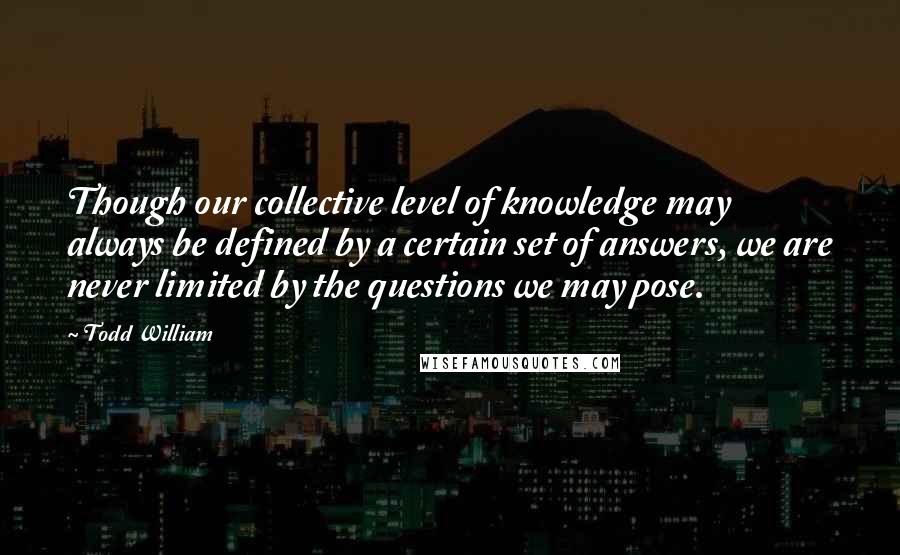 Todd William Quotes: Though our collective level of knowledge may always be defined by a certain set of answers, we are never limited by the questions we may pose.