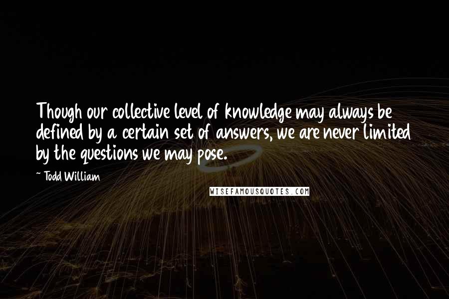 Todd William Quotes: Though our collective level of knowledge may always be defined by a certain set of answers, we are never limited by the questions we may pose.