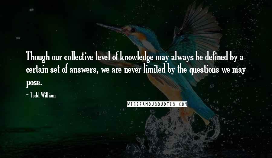 Todd William Quotes: Though our collective level of knowledge may always be defined by a certain set of answers, we are never limited by the questions we may pose.